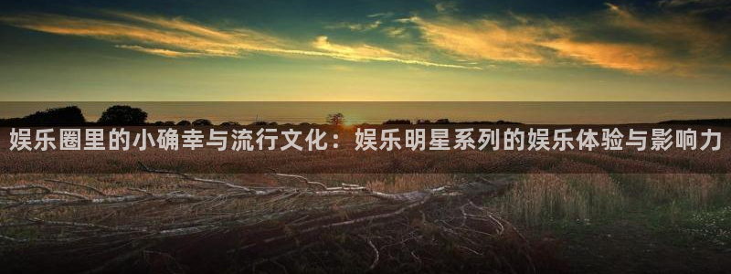 彩神vii官方：娱乐圈里的小确幸与流行文化：娱乐明星系列的娱乐体验与影响力